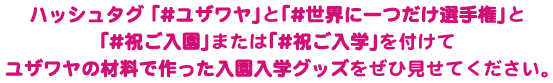 ハッシュタグ「#ユザワヤ」と「#世界に一つだけ選手権」、「#祝ご入園」または「#祝ご入学」を付けてユザワヤの材料で作った入園入学ッグッズをぜひ見せてください。